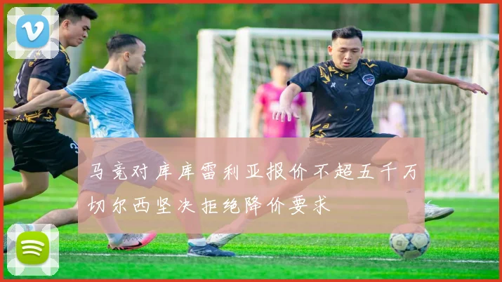 马竞对库库雷利亚报价不超五千万切尔西坚决拒绝降价要求
