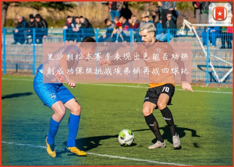 里沙利松本赛季表现出色能否助热刺成功保级挑战埃弗顿再战四球纪录