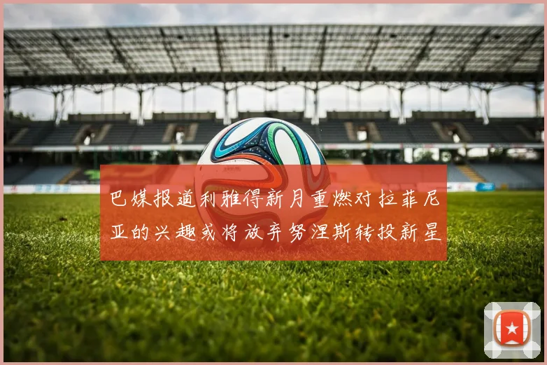 巴媒报道利雅得新月重燃对拉菲尼亚的兴趣或将放弃努涅斯转投新星