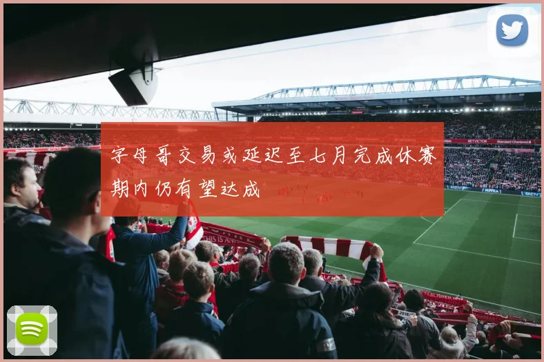 字母哥交易或延迟至七月完成休赛期内仍有望达成