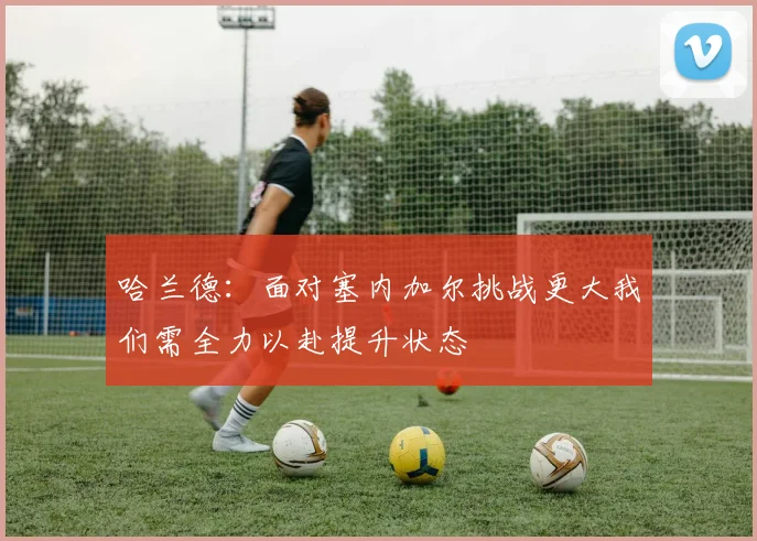 哈兰德：面对塞内加尔挑战更大我们需全力以赴提升状态
