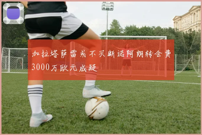 加拉塔萨雷或不买断诺阿朗转会费3000万欧元成疑