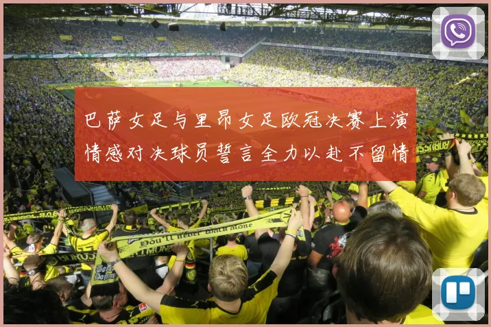 巴萨女足与里昂女足欧冠决赛上演情感对决球员誓言全力以赴不留情面