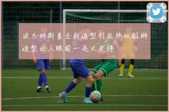 波杰姆斯基全新造型引发热议脏辫造型让人眼前一亮大变样