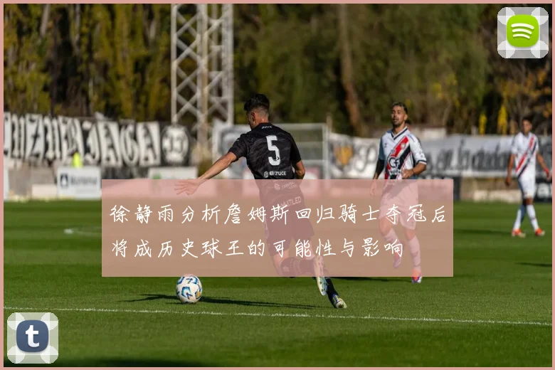 徐静雨分析詹姆斯回归骑士夺冠后将成历史球王的可能性与影响
