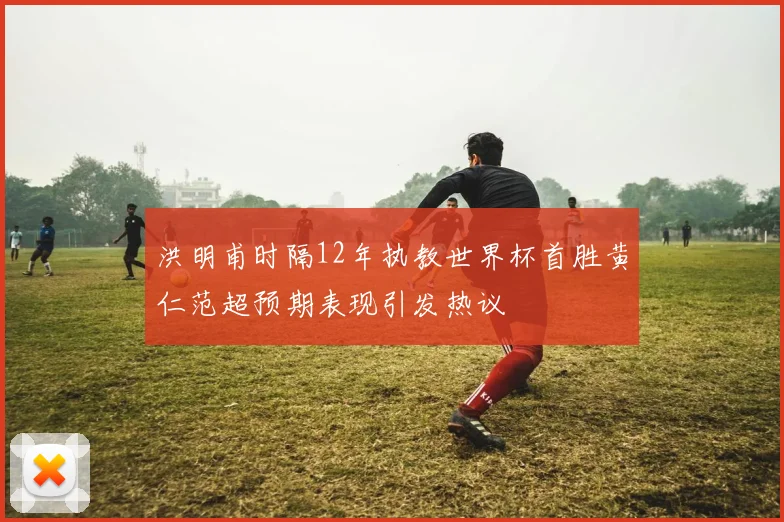 洪明甫时隔12年执教世界杯首胜黄仁范超预期表现引发热议